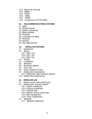 156
1.6.3 Near & far terminals
1.6.4 SDMA
1.6.5 FDMA
1.6.6 TDMA
1.6.7 CDMA
1.6.8 Comparison of S/T/F/CDMA
2.0 TELECOMMUNICATIONS SYSTEMS
2.1 GSM
2.2 Mobile services
2.3 System architecture
2.4 Radio interface
2.5 Protocols
2.6 Localization & calling
2.7 Handover
2.8 Security
2.9 New data services
3.0 SATELLITE SYSTEMS
3.1 Applications
3.2 Basics
3.2.1 GEO 13 9
3.2.2 LEO 139
3.2.3 MEO 140
3.3 Routing
3.4 Localization
3.5 Handover
3.6 Broadcast systems
3.7 Over view
3.8 Cyclic repetition of data
3.9 Digital audio broadcasting
3.9.1 Multimedia object transport protocol
3.10 Digital video broadcasting
4.0 WIRELESS LAN
4.1 Infrared versus radio transmission
4.2 Infrastructure & ad hoc network
4.2.1 System architecture
4.2.2 Protocol architecture
4.2.3 Physical layer
4.2.4 Medium access control layer
4.2.5 Mac management
4.2.6 Future development
4.3 Bluetooth
4.3.1 Bluetooth application
 