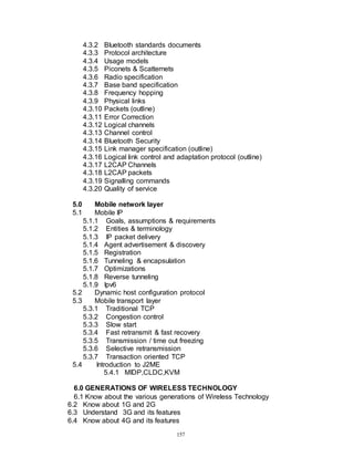 157
4.3.2 Bluetooth standards documents
4.3.3 Protocol architecture
4.3.4 Usage models
4.3.5 Piconets & Scatternets
4.3.6 Radio specification
4.3.7 Base band specification
4.3.8 Frequency hopping
4.3.9 Physical links
4.3.10 Packets (outline)
4.3.11 Error Correction
4.3.12 Logical channels
4.3.13 Channel control
4.3.14 Bluetooth Security
4.3.15 Link manager specification (outline)
4.3.16 Logical link control and adaptation protocol (outline)
4.3.17 L2CAP Channels
4.3.18 L2CAP packets
4.3.19 Signalling commands
4.3.20 Quality of service
5.0 Mobile network layer
5.1 Mobile IP
5.1.1 Goals, assumptions & requirements
5.1.2 Entities & terminology
5.1.3 IP packet delivery
5.1.4 Agent advertisement & discovery
5.1.5 Registration
5.1.6 Tunneling & encapsulation
5.1.7 Optimizations
5.1.8 Reverse tunneling
5.1.9 Ipv6
5.2 Dynamic host configuration protocol
5.3 Mobile transport layer
5.3.1 Traditional TCP
5.3.2 Congestion control
5.3.3 Slow start
5.3.4 Fast retransmit & fast recovery
5.3.5 Transmission / time out freezing
5.3.6 Selective retransmission
5.3.7 Transaction oriented TCP
5.4 Introduction to J2ME
5.4.1 MIDP,CLDC,KVM
6.0 GENERATIONS OF WIRELESS TECHNOLOGY
6.1 Know about the various generations of Wireless Technology
6.2 Know about 1G and 2G
6.3 Understand 3G and its features
6.4 Know about 4G and its features
 