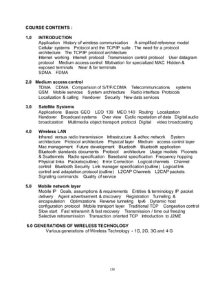 158
COURSE CONTENTS :
1.0 INTRODUCTION
Application History of wireless communication A simplified reference model
Cellular systems Protocol and the TCP/IP suite . The need for a protocol
architecture The TCP/IP protocol architecture
Internet working Internet protocol Transmission control protocol User datagram
protocol Medium access control Motivation for specialized MAC Hidden &
exposed terminals Near & far terminals
SDMA FDMA
2.0 Medium access control
TDMA CDMA Comparision of S/T/F/CDMA Telecommunications systems
GSM Mobile services System architecture Radio interface Protocols
Localization & calling Handover Security New data services
3.0 Satellite Systems
Applications Basics GEO LEO 139 MEO 140 Routing Localization
Handover Broadcast systems Over view Cyclic repetation of data Digital audio
broadcastion Multimedia object transport protocol Digital video broadcasting
4.0 Wireless LAN
Infrared versus radio transmission Infrastructure & adhoc network System
architecture Protocol architecture Physical layer Medium access control layer
Mac management Future development Bluetooth Bluetooth application
Bluetooth standards documents Protocol architecture Usage models Piconets
& Scatternets Radio specification Baseband specification Frequency hopping
Physical links Packets(outline) Error Correction Logical channels Channel
control Bluetooth Security Link manager specification (outline) Logical link
control and adaptation protocol (outline) L2CAP Channels L2CAP packets
Signaling commands Quality of service
5.0 Mobile network layer
Mobile IP Goals, assumptions & requirements Entities & terminology IP packet
delivery Agent advertisement & discovery Registration Tunneling &
encapsulation Optimizations Reverse tunneling Ipv6 Dynamic host
configuration protocol Mobile transport layer Traditional TCP Congestion control
Slow start Fast retransmit & fast recovery Transmission / time out freezing
Selective retransmission Transaction oriented TCP Introduction to J2ME
6.0 GENERATIONS OF WIRELESS TECHNOLOGY
Various generations of Wireless Technology - 1G, 2G, 3G and 4 G
 