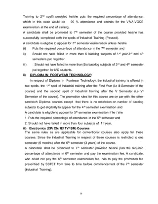 16
Training to 2nd spell) provided he/she puts the required percentage of attendance,
which in this case would be 90 % attendance and attends for the VIVA-VOCE
examination at the end of training.
A candidate shall be promoted to 7th semester of the course provided he/she has
successfully completed both the spells of Industrial Training (Passed).
A candidate is eligible to appear for 7th semester examination unless he/she
(i) Puts the required percentage of attendance in the 7th semester and
ii) Should not have failed in more than 6 backlog subjects of 1st year,3rd and 4th
semesters put together.
iii) Should not have failed in more than Six backlog subjects of 3rd and 4th semester
put together for IVC students.
ii) DIPLOMA IN FOOTWEAR TECHNOLOGY:
In respect of Diploma in Footwear Technology, the Industrial training is offered in
two spells, the 1st spell of Industrial training after the First Year (I.e III Semester of the
course) and the second spell of Industrial training after the V Semester (i.e VI
Semester of the course). The promotion rules for this course are on par with the other
sandwich Diploma courses except that there is no restriction on number of backlog
subjects to get eligibility to appear for the 4th semester examination and
A candidate is eligible to appear for 5th semester examination if he / she
1. Puts the required percentage of attendance in the 5th semester and
2. Should not have failed in more than four subjects of 1st year.
iii) Electronics (CP/ CN/ IE/ TV/ BM) Courses
The same rules as are applicable for conventional courses also apply for these
courses. Since the Industrial Training in respect of these courses is restricted to one
semester (6 months) after the 6th semester (3 years) of the course.
A candidate shall be promoted to 7th semester provided he/she puts the required
percentage of attendance in 6th semester and pay the examination fee. A candidate,
who could not pay the 6th semester examination fee, has to pay the promotion fee
prescribed by SBTET from time to time before commencement of the 7th semester
(Industrial Training).
 
