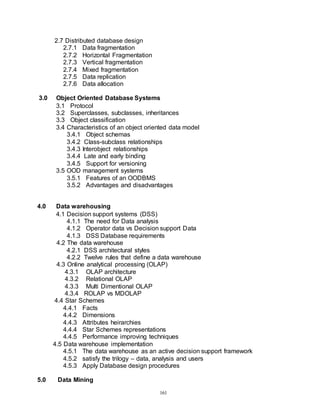 161
2.7 Distributed database design
2.7.1 Data fragmentation
2.7.2 Horizontal Fragmentation
2.7.3 Vertical fragmentation
2.7.4 Mixed fragmentation
2.7.5 Data replication
2.7.6 Data allocation
3.0 Object Oriented Database Systems
3.1 Protocol
3.2 Superclasses, subclasses, inheritances
3.3 Object classification
3.4 Characteristics of an object oriented data model
3.4.1 Object schemas
3.4.2 Class-subclass relationships
3.4.3 Interobject relationships
3.4.4 Late and early binding
3.4.5 Support for versioning
3.5 OOD management systems
3.5.1 Features of an OODBMS
3.5.2 Advantages and disadvantages
4.0 Data warehousing
4.1 Decision support systems (DSS)
4.1.1 The need for Data analysis
4.1.2 Operator data vs Decision support Data
4.1.3 DSS Database requirements
4.2 The data warehouse
4.2.1 DSS architectural styles
4.2.2 Twelve rules that define a data warehouse
4.3 Online analytical processing (OLAP)
4.3.1 OLAP architecture
4.3.2 Relational OLAP
4.3.3 Multi Dimentional OLAP
4.3.4 ROLAP vs MDOLAP
4.4 Star Schemes
4.4.1 Facts
4.4.2 Dimensions
4.4.3 Attributes heirarchies
4.4.4 Star Schemes representations
4.4.5 Performance improving techniques
4.5 Data warehouse implementation
4.5.1 The data warehouse as an active decision support framework
4.5.2 satisfy the trilogy – data, analysis and users
4.5.3 Apply Database design procedures
5.0 Data Mining
 