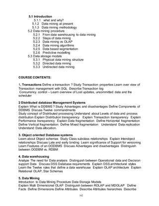 162
5.1 Introduction
5.1.1 what and why?
5.1.2 Data mining at present
5.1.3 Data mining methodology
5.2 Data mining procedure
5.2.1 From data warehousing to data mining
5.2.2 Steps of data mining
5.2.3 Data mining vs OLAP
5.2.4 Data mining algorithms
5.2.5 Data based segmentation
5.2.6 Predictive modelling
5.3 Data storage models
5.3.1 Physical data mining structure
5.3.2 Directed data mining
5.3.3 Undirected data mining
COURSE CONTENTS:
1. Transactions Define a transaction ? Study Transaction properties Learn over view of
Transaction management with SQL Describe Transaction log
Concurrency control – Learn overview of Lost updates, uncommitted data and the
scheduler
2 Distributed database Management Systems
Explain What is DDBMS ? Study Advantages and disadvantages Define Components of
DDBMS Discuss Twelve commandments
Study concept of Distributed processing Understand about Levels of data and process
distribution Explain Distribution transparency Explain Transaction transparency Explain
Performance transparency Explain Data fragmentation Define Horizontal fragmentation
Define Vertical fragmentation Define Mixed fragmentation Understand Data replication
Understand Data allocation.
3. Object oriented Database systems
Learn about Object schemas Study Class subclass relationships Explain Interobject
relationships Discuss Late and early binding Learn significance of Support for versioning
Learn Features of an OODBMS Discuss Advantages and disadvantages Distinguish
between OODBM vs. RDBM
4. Data warehousing
Analyze The need for Data analysis Distinguish between Operational data and Decision
support Data Discuss DSS Database requirements Explain DSS architectural styles
Learn the Twelve rules that define a data warehouse Explain OLAP architecture Explain
Relational OLAP, Star Schemas
5. Data Mining
Introduction to Data Mining Procedure Data Storage Models
Explain Multi Dimensional OLAP Distinguish between ROLAP and MDOLAP Define
Facts Define Dimensions Define Attributes Describe Attributes hierarchies Describe
 