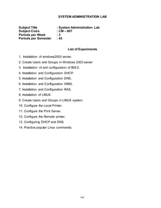 164
SYSTEM ADMINISTRATION LAB
Subject Title : System Administration Lab
Subject Cod e : CM – 607
Periods per Week : 3
Periods per Semester : 45
List of Experiments
1. Installation of windows2003 server.
2. Create Users and Groups in Windows 2003 server
3. Installation of and configuration of IIS6.0.
4. Installation and Configuration DHCP.
5. Installation and Configuration DNS.
6. Installation and Configuration WINS.
7. Installation and Configuration RAS.
8. Installation of LINUX
9. Create Users and Groups in LINUX system.
10. Configure the Local Printer.
11. Configure the Print Server.
12. Configure the Remote printer.
13. Configuring DHCP and DNS
14. Practice popular Linux commands.
 