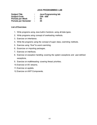 165
JAVA PROGRAMMING LAB
Subject Title : Java Programming lab
Subject Code : CM – 608
Periods per Week : 03
Periods per Semester : 45
List of Exercises
1. Write programs using Java built-in functions using all data types.
2. Write programs using concept of overloading methods.
3. Exercise on inheritance.
4. Write the programs using the concept of super class, overriding methods.
5. Exercise using “final” to avoid overriding.
6. Excercise on importing packages.
7. Exercise on interfaces.
8. Exercise on exception handling covering the system exceptions and user-defined
exceptions.
9. Exercise on multithreading covering thread priorities.
10.Exercise on I/O streams.
11.Exercise on applets.
12.Exercise on AWT Components.
 