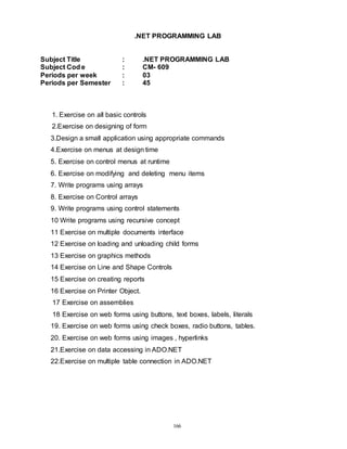 166
.NET PROGRAMMING LAB
Subject Title : .NET PROGRAMMING LAB
Subject Cod e : CM- 609
Periods per week : 03
Periods per Semester : 45
1. Exercise on all basic controls
2.Exercise on designing of form
3.Design a small application using appropriate commands
4.Exercise on menus at design time
5. Exercise on control menus at runtime
6. Exercise on modifying and deleting menu items
7. Write programs using arrays
8. Exercise on Control arrays
9. Write programs using control statements
10 Write programs using recursive concept
11 Exercise on multiple documents interface
12 Exercise on loading and unloading child forms
13 Exercise on graphics methods
14 Exercise on Line and Shape Controls
15 Exercise on creating reports
16 Exercise on Printer Object.
17 Exercise on assemblies
18 Exercise on web forms using buttons, text boxes, labels, literals
19. Exercise on web forms using check boxes, radio buttons, tables.
20. Exercise on web forms using images , hyperlinks
21.Exercise on data accessing in ADO.NET
22.Exercise on multiple table connection in ADO.NET
 