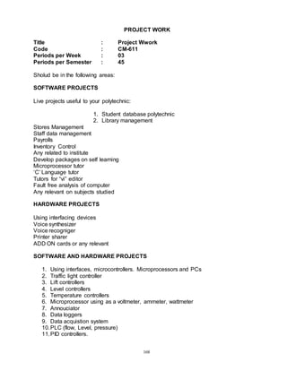 168
PROJECT WORK
Title : Project Wwork
Code : CM-611
Periods per Week : 03
Periods per Semester : 45
Sholud be in the following areas:
SOFTWARE PROJECTS
Live projects useful to your polytechnic:
1. Student database polytechnic
2. Library management
Stores Management
Staff data management
Payrolls
Inventory Control
Any related to institute
Develop packages on self learning
Microprocessor tutor
‘C’ Language tutor
Tutors for “vi” editor
Fault free analysis of computer
Any relevant on subjects studied
HARDWARE PROJECTS
Using interfacing devices
Voice synthesizer
Voice recogniger
Printer sharer
ADD ON cards or any relevant
SOFTWARE AND HARDWARE PROJECTS
1. Using interfaces, microcontrollers. Microprocessors and PCs
2. Traffic light controller
3. Lift controllers
4. Level controllers
5. Temperature controllers
6. Microprocessor using as a voltmeter, ammeter, wattmeter
7. Annouciator
8. Data loggers
9. Data acquistion system
10.PLC (flow, Level, pressure)
11.PID controllers.
 