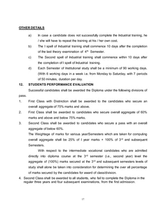 17
OTHER DETAILS
a) In case a candidate does not successfully complete the Industrial training, he
/ she will have to repeat the training at his / her own cost.
b) The I spell of Industrial training shall commence 10 days after the completion
of the last theory examination of 4th Semester.
c) The Second spell of Industrial training shall commence within 10 days after
the completion of I spell of Industrial training.
d) Each Semester of Institutional study shall be a minimum of 90 working days.
(With 6 working days in a week i.e. from Monday to Saturday, with 7 periods
of 50 minutes, duration per day.
12. STUDENTS PERFORMANCE EVALUATION
Successful candidates shall be awarded the Diploma under the following divisions of
pass.
1. First Class with Distinction shall be awarded to the candidates who secure an
overall aggregate of 75% marks and above.
2. First Class shall be awarded to candidates who secure overall aggregate of 60%
marks and above and below 75% marks.
3. Second Class shall be awarded to candidates who secure a pass with an overall
aggregate of below 60%.
The Weightage of marks for various year/Semesters which are taken for computing
overall aggregate shall be 25% of I year marks + 100% of 3rd and subsequent
Semesters.
With respect to the intermediate vocational candidates who are admitted
directly into diploma course at the 3rd semester (i.e., second year) level the
aggregate of (100%) marks secured at the 3rd and subsequent semesters levels of
study shall alone be taken into consideration for determining the over all percentage
of marks secured by the candidates for award of class/division.
4. Second Class shall be awarded to all students, who fail to complete the Diploma in the
regular three years and four subsequent examinations, from the first admission.
 