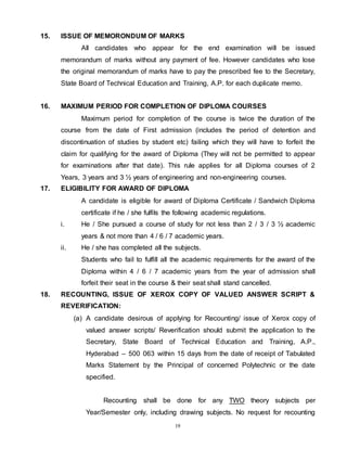 19
15. ISSUE OF MEMORONDUM OF MARKS
All candidates who appear for the end examination will be issued
memorandum of marks without any payment of fee. However candidates who lose
the original memorandum of marks have to pay the prescribed fee to the Secretary,
State Board of Technical Education and Training, A.P. for each duplicate memo.
16. MAXIMUM PERIOD FOR COMPLETION OF DIPLOMA COURSES
Maximum period for completion of the course is twice the duration of the
course from the date of First admission (includes the period of detention and
discontinuation of studies by student etc) failing which they will have to forfeit the
claim for qualifying for the award of Diploma (They will not be permitted to appear
for examinations after that date). This rule applies for all Diploma courses of 2
Years, 3 years and 3 ½ years of engineering and non-engineering courses.
17. ELIGIBILITY FOR AWARD OF DIPLOMA
A candidate is eligible for award of Diploma Certificate / Sandwich Diploma
certificate if he / she fulfils the following academic regulations.
i. He / She pursued a course of study for not less than 2 / 3 / 3 ½ academic
years & not more than 4 / 6 / 7 academic years.
ii. He / she has completed all the subjects.
Students who fail to fulfill all the academic requirements for the award of the
Diploma within 4 / 6 / 7 academic years from the year of admission shall
forfeit their seat in the course & their seat shall stand cancelled.
18. RECOUNTING, ISSUE OF XEROX COPY OF VALUED ANSWER SCRIPT &
REVERIFICATION:
(a) A candidate desirous of applying for Recounting/ issue of Xerox copy of
valued answer scripts/ Reverification should submit the application to the
Secretary, State Board of Technical Education and Training, A.P.,
Hyderabad – 500 063 within 15 days from the date of receipt of Tabulated
Marks Statement by the Principal of concerned Polytechnic or the date
specified.
Recounting shall be done for any TWO theory subjects per
Year/Semester only, including drawing subjects. No request for recounting
 
