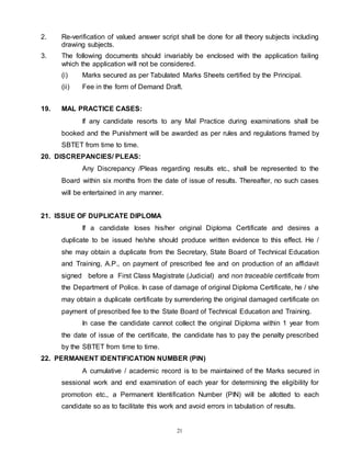 21
2. Re-verification of valued answer script shall be done for all theory subjects including
drawing subjects.
3. The following documents should invariably be enclosed with the application failing
which the application will not be considered.
(i) Marks secured as per Tabulated Marks Sheets certified by the Principal.
(ii) Fee in the form of Demand Draft.
19. MAL PRACTICE CASES:
If any candidate resorts to any Mal Practice during examinations shall be
booked and the Punishment will be awarded as per rules and regulations framed by
SBTET from time to time.
20. DISCREPANCIES/ PLEAS:
Any Discrepancy /Pleas regarding results etc., shall be represented to the
Board within six months from the date of issue of results. Thereafter, no such cases
will be entertained in any manner.
21. ISSUE OF DUPLICATE DIPLOMA
If a candidate loses his/her original Diploma Certificate and desires a
duplicate to be issued he/she should produce written evidence to this effect. He /
she may obtain a duplicate from the Secretary, State Board of Technical Education
and Training, A.P., on payment of prescribed fee and on production of an affidavit
signed before a First Class Magistrate (Judicial) and non traceable certificate from
the Department of Police. In case of damage of original Diploma Certificate, he / she
may obtain a duplicate certificate by surrendering the original damaged certificate on
payment of prescribed fee to the State Board of Technical Education and Training.
In case the candidate cannot collect the original Diploma within 1 year from
the date of issue of the certificate, the candidate has to pay the penalty prescribed
by the SBTET from time to time.
22. PERMANENT IDENTIFICATION NUMBER (PIN)
A cumulative / academic record is to be maintained of the Marks secured in
sessional work and end examination of each year for determining the eligibility for
promotion etc., a Permanent Identification Number (PIN) will be allotted to each
candidate so as to facilitate this work and avoid errors in tabulation of results.
 