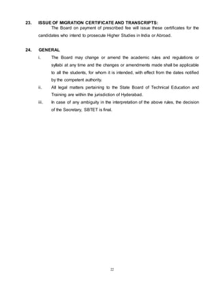 22
23. ISSUE OF MIGRATION CERTIFICATE AND TRANSCRIPTS:
The Board on payment of prescribed fee will issue these certificates for the
candidates who intend to prosecute Higher Studies in India or Abroad.
24. GENERAL
i. The Board may change or amend the academic rules and regulations or
syllabi at any time and the changes or amendments made shall be applicable
to all the students, for whom it is intended, with effect from the dates notified
by the competent authority.
ii. All legal matters pertaining to the State Board of Technical Education and
Training are within the jurisdiction of Hyderabad.
iii. In case of any ambiguity in the interpretation of the above rules, the decision
of the Secretary, SBTET is final.
 