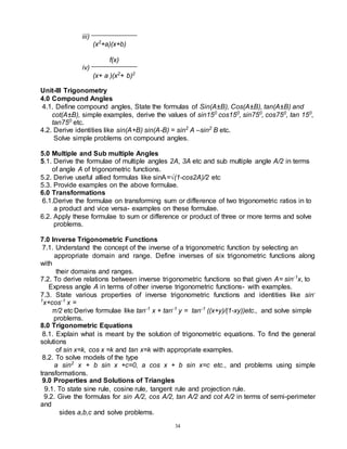 34
iii)
(x2
+a)(x+b)
f(x)
iv)
(x+ a )(x2
+ b)2
Unit-III Trigonometry
4.0 Compound Angles
4.1. Define compound angles, State the formulas of Sin(A±B), Cos(A±B), tan(A±B) and
cot(A±B), simple examples, derive the values of sin150
cos150
, sin750
, cos750
, tan 150
,
tan750
etc.
4.2. Derive identities like sin(A+B) sin(A-B) = sin2
A –sin2
B etc.
Solve simple problems on compound angles.
5.0 Multiple and Sub multiple Angles
5.1. Derive the formulae of multiple angles 2A, 3A etc and sub multiple angle A/2 in terms
of angle A of trigonometric functions.
5.2. Derive useful allied formulas like sinA=√(1-cos2A)/2 etc
5.3. Provide examples on the above formulae.
6.0 Transformations
6.1.Derive the formulae on transforming sum or difference of two trigonometric ratios in to
a product and vice versa- examples on these formulae.
6.2. Apply these formulae to sum or difference or product of three or more terms and solve
problems.
7.0 Inverse Trigonometric Functions
7.1. Understand the concept of the inverse of a trigonometric function by selecting an
appropriate domain and range. Define inverses of six trigonometric functions along
with
their domains and ranges.
7.2. To derive relations between inverse trigonometric functions so that given A= sin-1
x, to
Express angle A in terms of other inverse trigonometric functions- with examples.
7.3. State various properties of inverse trigonometric functions and identities like sin-
1
x+cos-1
x =
π/2 etc.Derive formulae like tan-1
x + tan-1
y = tan-1
((x+y)/(1-xy))etc., and solve simple
problems.
8.0 Trigonometric Equations
8.1. Explain what is meant by the solution of trigonometric equations. To find the general
solutions
of sin x=k, cos x =k and tan x=k with appropriate examples.
8.2. To solve models of the type
a sin2
x + b sin x +c=0, a cos x + b sin x=c etc., and problems using simple
transformations.
9.0 Properties and Solutions of Triangles
9.1. To state sine rule, cosine rule, tangent rule and projection rule.
9.2. Give the formulas for sin A/2, cos A/2, tan A/2 and cot A/2 in terms of semi-perimeter
and
sides a,b,c and solve problems.
 