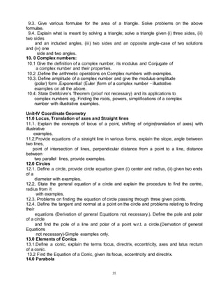 35
9.3. Give various formulae for the area of a triangle. Solve problems on the above
formulae.
9.4. Explain what is meant by solving a triangle; solve a triangle given (i) three sides, (ii)
two sides
and an included angles, (iii) two sides and an opposite angle-case of two solutions
and (iv) one
side and two angles.
10. 0 Complex numbers:
10.1 Give the definition of a complex number, its modulus and Conjugate of
a complex number and their properties.
10.2 .Define the arithmetic operations on Complex numbers with examples.
10.3. Define amplitude of a complex number and give the modulus-amplitude
(polar) form ,Exponential (Euler )form of a complex number - illustrative
examples on all the above.
10.4. State DeMoivre’s Theorem (proof not necessary) and its applications to
complex numbers eg. Finding the roots, powers, simplifications of a complex
number with illustrative examples.
Unit-IV Coordinate Geometry
11.0 Locus, Translation of axes and Straight lines
11.1. Explain the concepts of locus of a point, shifting of origin(translation of axes) with
illustrative
examples.
11.2.Provide equations of a straight line in various forms, explain the slope, angle between
two lines,
point of intersection of lines, perpendicular distance from a point to a line, distance
between
two parallel lines, provide examples.
12.0 Circles
12.1. Define a circle, provide circle equation given (i) center and radius, (ii) given two ends
of a
diameter with examples.
12.2. State the general equation of a circle and explain the procedure to find the centre,
radius from it
with examples.
12.3. Problems on finding the equation of circle passing through three given points.
12.4. Define the tangent and normal at a point on the circle and problems relating to finding
their
equations (Derivation of general Equations not necessary.). Define the pole and polar
of a circle
and find the pole of a line and polar of a point w.r.t. a circle.(Derivation of general
Equations
not necessary)-Simple examples only.
13.0 Elements of Conics
13.1.Define a conic, explain the terms focus, directrix, eccentricity, axes and latus rectum
of a conic.
13.2 Find the Equation of a Conic, given its focus, eccentricity and directrix.
14.0 Parabola
 