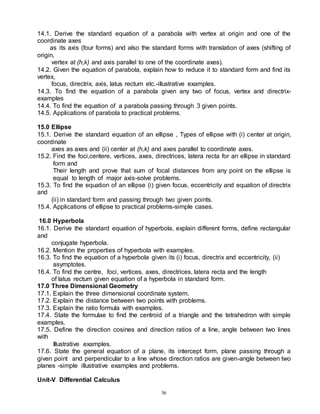 36
14.1. Derive the standard equation of a parabola with vertex at origin and one of the
coordinate axes
as its axis (four forms) and also the standard forms with translation of axes (shifting of
origin,
vertex at (h,k) and axis parallel to one of the coordinate axes).
14.2. Given the equation of parabola, explain how to reduce it to standard form and find its
vertex,
focus, directrix, axis, latus rectum etc.-illustrative examples.
14.3. To find the equation of a parabola given any two of focus, vertex and directrix-
examples
14.4. To find the equation of a parabola passing through 3 given points.
14.5. Applications of parabola to practical problems.
15.0 Ellipse
15.1. Derive the standard equation of an ellipse , Types of ellipse with (i) center at origin,
coordinate
axes as axes and (ii) center at (h,k) and axes parallel to coordinate axes.
15.2. Find the foci,centere, vertices, axes, directrices, latera recta for an ellipse in standard
form and
Their length and prove that sum of focal distances from any point on the ellipse is
equal to length of major axis-solve problems.
15.3. To find the equation of an ellipse (i) given focus, eccentricity and equation of directrix
and
(ii) in standard form and passing through two given points.
15.4. Applications of ellipse to practical problems-simple cases.
16.0 Hyperbola
16.1. Derive the standard equation of hyperbola, explain different forms, define rectangular
and
conjugate hyperbola.
16.2. Mention the properties of hyperbola with examples.
16.3. To find the equation of a hyperbola given its (i) focus, directrix and eccentricity, (ii)
asymptotes.
16.4. To find the centre, foci, vertices, axes, directrices, latera recta and the length
of latus rectum given equation of a hyperbola in standard form.
17.0 Three Dimensional Geometry
17.1. Explain the three dimensional coordinate system.
17.2. Explain the distance between two points with problems.
17.3. Explain the ratio formula with examples.
17.4. State the formulae to find the centroid of a triangle and the tetrahedron with simple
examples.
17.5. Define the direction cosines and direction ratios of a line, angle between two lines
with
Illustrative examples.
17.6. State the general equation of a plane, its intercept form, plane passing through a
given point and perpendicular to a line whose direction ratios are given-angle between two
planes -simple illustrative examples and problems.
Unit-V Differential Calculus
 