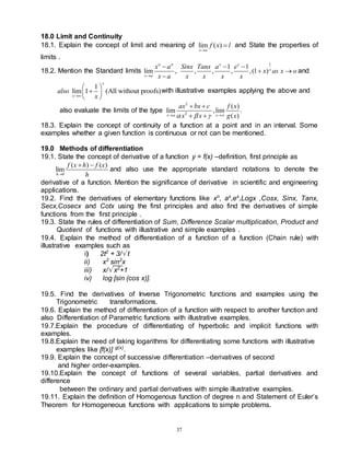 37
18.0 Limit and Continuity
18.1. Explain the concept of limit and meaning of lim ( )
x a
f x l

 and State the properties of
limits .
18.2. Mention the Standard limits
1
1 1
lim , , , , ,(1 )
n n x x
x
x a
x a Sinx Tanx a e
x as x o
x a x x x x

  
 

and
1
lim 1 (All without proofs)
x
x
also
x

 

 
 
with illustrative examples applying the above and
also evaluate the limits of the type
2
2
( )
lim ,lim .
( )
x a x
ax bx c f x
x x g x
  
 
 
 
18.3. Explain the concept of continuity of a function at a point and in an interval. Some
examples whether a given function is continuous or not can be mentioned.
19.0 Methods of differentiation
19.1. State the concept of derivative of a function y = f(x) –definition, first principle as
0
( ) ( )
lim
h
f x h f x
h

 
and also use the appropriate standard notations to denote the
derivative of a function. Mention the significance of derivative in scientific and engineering
applications.
19.2. Find the derivatives of elementary functions like xn
, ax
,ex
,Logx ,Cosx, Sinx, Tanx,
Secx,Cosecx and Cotx using the first principles and also find the derivatives of simple
functions from the first principle .
19.3. State the rules of differentiation of Sum, Difference Scalar multiplication, Product and
Quotient of functions with illustrative and simple examples .
19.4. Explain the method of differentiation of a function of a function (Chain rule) with
illustrative examples such as
i) 2t2
+ 3/ t
ii) x2
sin2
x
iii) x/ x2
+1
iv) log [sin (cos x)].
19.5. Find the derivatives of Inverse Trigonometric functions and examples using the
Trigonometric transformations.
19.6. Explain the method of differentiation of a function with respect to another function and
also Differentiation of Parametric functions with illustrative examples.
19.7.Explain the procedure of differentiating of hyperbolic and implicit functions with
examples.
19.8.Explain the need of taking logarithms for differentiating some functions with illustrative
examples like [f(x)] g(x)
.
19.9. Explain the concept of successive differentiation –derivatives of second
and higher order-examples.
19.10.Explain the concept of functions of several variables, partial derivatives and
difference
between the ordinary and partial derivatives with simple illustrative examples.
19.11. Explain the definition of Homogenous function of degree n and Statement of Euler’s
Theorem for Homogeneous functions with applications to simple problems.
 