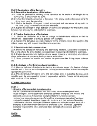 38
Unit-VI Applications of the Derivative
20.0 Geometrical Applications of Derivatives
20.1. State the geometrical meaning of the derivative as the slope of the tangent to the
curve y=f(x) at any point on the curve.
20.2.To find the tangent and normal to the curve y=f(x) at any point on the curve using the
slope found using the derivative.
20.3. Define the lengths of tangent, normal, sub-tangent and sub normal at any point on
the curve y=f(x) – Provide formulae and examples.
20.4. Explain the concept of angle between two curves and procedure for finding the angle
between two given curves with illustrative examples.
21.0 Physical Applications of Derivatives
21.1. Explain the derivative as a rate of change in distance-time relations to find the
velocity and acceleration of a moving particle with examples.
21.2. Explain the derivative as a rate measurer in the problems where the quantities like
volume areas vary with respect time- illustrative examples.
22.0 Derivatives to find extreme values
22.1. Define the concept of increasing and decreasing functions. Explain the conditions to
find points where the given function is increasing or decreasing with illustrative examples.
22.2. Explain the procedure to find the extreme values (maxima or minima) of a function of
single variable-simple problems yielding maxima and minima.
22.3. Solve problems on maxima and minima in applications like finding areas, volumes
etc.
23.0. Derivatives to find Errors and Approximations
23.1. Use the definition of derivative to find the approximate values of a function of single
variable and to find the errors in dependent or independent variables as the case may be-
appropriate applications.
23.2. Provide formulae for relative error and percentage error in evaluating the dependent
variable given the corresponding errors in independent variable. Provide simple examples
with functions of one variable.
COURSE CONTENTS
UNIT - I
1. Bridging of fundamentals in mathematics:
Bracket operations-examples-Ratio and Proportion, Variation-examples-Literal
values-examples- Literal coefficients-examples-Identities-examples with forward and
backward applications-Polynomials-examples-Rational functions-examples-
Homogenous expressions-examples-Symmetrical expressions-examples-Functional
notation-Exponential, logarithmic, hyperbolic functions and their series—Elementary
combinatorial concepts -examples -Binomial expansion- examples -Vulgar fractions –
examples- Elementary theory of equations-examples-Surds- examples-Logarithms-
examples-Trigonometric ratios-examples-Basic concepts of coordinate geometry-
examples.
UNIT-II
2.Matrices:
 