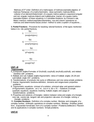 39
Matrices of 3rd order: Definition of a matrix-types of matrices-examples-algebra of
matrices-Transpose of a matrix-Symmetric, skew symmetric matrices-Minor,
cofactor of an element-Determinant of a square matrix-Laplace’s expansion-singular
and non singular matrices-Adjoint and multiplicative inverse of a square matrix-
examples-System of linear equations in 3 variables-Solutions by Cramers’s rule,
Matrix inversion method-examples-Elementary row and column operations on
matrices and determinants-Gauss-Jordan method to solve a system of equations. .
3. Partial Fractions : Procedure for resolving rational functions of the types mentioned
below in to into partial fractions.
f(x)
i)
(x+a)(x+b)(x+c)
f(x)
ii)
(x+a)2(x+b)(x+c)
f(x)
iii)
(x2+a)(x+b)
f(x)
iv)
(x+a)(x2+b)2
UNIT –III
Trigonometry
4. Compound angles-Formulas of Sin(A±B), cos(A±B), tan(A±B),cot(A±B), and related
identities with problems.
5. Multiple and sub multiple angles-trigonometric ratios of multiple angles 2A,3A and
submultiple angle A/2 - problems.
6. Transformations of products into sums or differences and vice versa-simple problems
7. Inverse trigonometric functions-definition, domains and ranges-basic properties-
problems.
8. Trigonometric equations- concept of a solution, principal value and general solution
of trigonometric equations : sin x =k , cos x= k, tan x =k. – Solutions of simple
quadratic equations, equations involving multiple angles and usage of
transformations- problems.
9. Properties and solutions of triangles- relation between sides and angles of a triangle-
sine rule, cosine rule, tangent rule and projection rule-area of a triangle- solving a
triangle- problems.
10. Complex Numbers : Definition of a complex number, Modulus and conjugate of a
complex number, Arithmetic operations on complex numbers, Modulus- Amplitue (polar)
form , Exponential form(Euler) form of a complex number- Problems.DeMoivre’s Theorem
and its applications in complex numbers- Simple problems.
UNIT-IV
 