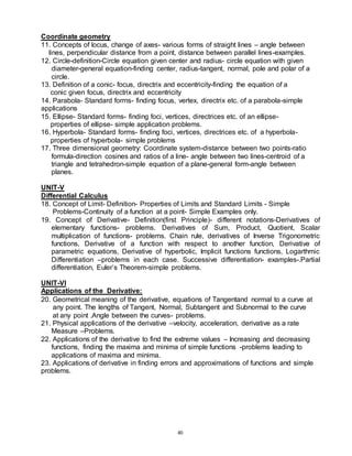 40
Coordinate geometry
11. Concepts of locus, change of axes- various forms of straight lines – angle between
lines, perpendicular distance from a point, distance between parallel lines-examples.
12. Circle-definition-Circle equation given center and radius- circle equation with given
diameter-general equation-finding center, radius-tangent, normal, pole and polar of a
circle.
13. Definition of a conic- focus, directrix and eccentricity-finding the equation of a
conic given focus, directrix and eccentricity
14. Parabola- Standard forms- finding focus, vertex, directrix etc. of a parabola-simple
applications
15. Ellipse- Standard forms- finding foci, vertices, directrices etc. of an ellipse-
properties of ellipse- simple application problems.
16. Hyperbola- Standard forms- finding foci, vertices, directrices etc. of a hyperbola-
properties of hyperbola- simple problems
17. Three dimensional geometry: Coordinate system-distance between two points-ratio
formula-direction cosines and ratios of a line- angle between two lines-centroid of a
triangle and tetrahedron-simple equation of a plane-general form-angle between
planes.
UNIT-V
Differential Calculus
18. Concept of Limit- Definition- Properties of Limits and Standard Limits - Simple
Problems-Continuity of a function at a point- Simple Examples only.
19. Concept of Derivative- Definition(first Principle)- different notations-Derivatives of
elementary functions- problems. Derivatives of Sum, Product, Quotient, Scalar
multiplication of functions- problems. Chain rule, derivatives of Inverse Trigonometric
functions, Derivative of a function with respect to another function, Derivative of
parametric equations, Derivative of hyperbolic, Implicit functions functions, Logarthmic
Differentiation –problems in each case. Successive differentiation- examples-.Partial
differentiation, Euler’s Theorem-simple problems.
UNIT-VI
Applications of the Derivative:
20. Geometrical meaning of the derivative, equations of Tangentand normal to a curve at
any point. The lengths of Tangent, Normal, Subtangent and Subnormal to the curve
at any point .Angle between the curves- problems.
21. Physical applications of the derivative –velocity, acceleration, derivative as a rate
Measure –Problems.
22. Applications of the derivative to find the extreme values – Increasing and decreasing
functions, finding the maxima and minima of simple functions -problems leading to
applications of maxima and minima.
23. Applications of derivative in finding errors and approximations of functions and simple
problems.
 