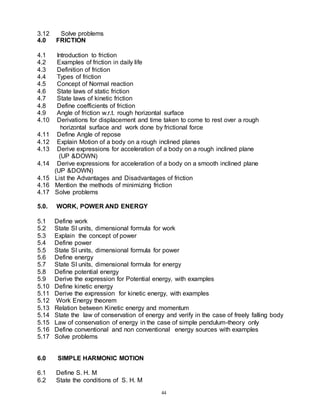 44
3.12 Solve problems
4.0 FRICTION
4.1 Introduction to friction
4.2 Examples of friction in daily life
4.3 Definition of friction
4.4 Types of friction
4.5 Concept of Normal reaction
4.6 State laws of static friction
4.7 State laws of kinetic friction
4.8 Define coefficients of friction
4.9 Angle of friction w.r.t. rough horizontal surface
4.10 Derivations for displacement and time taken to come to rest over a rough
horizontal surface and work done by frictional force
4.11 Define Angle of repose
4.12 Explain Motion of a body on a rough inclined planes
4.13 Derive expressions for acceleration of a body on a rough inclined plane
(UP &DOWN)
4.14 Derive expressions for acceleration of a body on a smooth inclined plane
(UP &DOWN)
4.15 List the Advantages and Disadvantages of friction
4.16 Mention the methods of minimizing friction
4.17 Solve problems
5.0. WORK, POWER AND ENERGY
5.1 Define work
5.2 State SI units, dimensional formula for work
5.3 Explain the concept of power
5.4 Define power
5.5 State SI units, dimensional formula for power
5.6 Define energy
5.7 State SI units, dimensional formula for energy
5.8 Define potential energy
5.9 Derive the expression for Potential energy, with examples
5.10 Define kinetic energy
5.11 Derive the expression for kinetic energy, with examples
5.12 Work Energy theorem
5.13 Relation between Kinetic energy and momentum
5.14 State the law of conservation of energy and verify in the case of freely falling body
5.15 Law of conservation of energy in the case of simple pendulum-theory only
5.16 Define conventional and non conventional energy sources with examples
5.17 Solve problems
6.0 SIMPLE HARMONIC MOTION
6.1 Define S. H. M
6.2 State the conditions of S. H. M
 