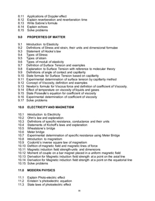 46
8.11 Applications of Doppler effect
8.12 Explain reverberation and reverberation time
8.13 Write Sabine’s formula
8.14 Explain echoes
8.15 Solve problems
9.0 PROPERTIES OF MATTER
9.1 Introduction to Elasticity
9.2 Definitions of Stress and strain, their units and dimensional formulae
9.3 Statement of Hooke’s law
9.4 Types of Stress
9.5 Types of strain
9.6 Types of moduli of elasticity
9.7 Definition of Surface Tension and examples
9.8 Explanation to Surface Tension with reference to molecular theory
9.9 Definitions of angle of contact and capillarity
9.10 State formula for Surface Tension based on capillarity
9.11 Experimental determination of surface tension by capillarity method
9.12 Concept of Viscosity, definition and examples
9.13 Newton’s formula for Viscous force and definition of coefficient of Viscosity.
9.14 Effect of temperature on viscosity of liquids and gases
9.15 State Poiseulle’s equation for coefficient of viscosity
9.16 Experimental determination of coefficient of viscosity
9.17 Solve problems
10.0 ELECTRICITYAND MAGNETISM
10.1 Introduction to Electricity
10.2 Ohm’s law and explanation
10.3 Definitions of specific resistance, conductance and their units
10.4 Statements of Kichoff’s laws and explanation
10.5 Wheatstone’s bridge
10.6 Meter bridge
10.7 Experimental determination of specific resistance using Meter Bridge
10.8 Introduction to magnetism
10.9 Coulomb’s inverse square law of magnetism
10.10 Defition of magnetic field and magnetic lines of force
10.11 Magnetic induction field strength-units and dimensions
10.12 Moment of couple on a bar magnet placed in a uniform magnetic field
10.13 Derivation for Magnetic induction field strength at a point on the axial line
10.14 Derivation for Magnetic induction field strength at a point on the equatorial line
10.15 Solve problems
11.0 MODERN PHYSICS
11.1 Explain Photo-electric effect
11.2 Einstein ‘s photoelectric equation
11.3 State laws of photoelectric effect
 