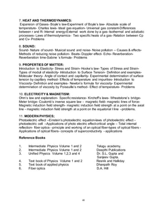 48
7. HEAT AND THERMODYNAMICS:
Expansion of Gases- Boyle’s law-Experiment of Boyle’s law- Absolute scale of
temperature- Charles laws- Ideal gas equation- Universal gas constant-Differences
between r and R- Internal energy-External work done by a gas- Isothermal and adiabatic
processes- Laws of thermodynamics- Two specific heats of a gas- Relation between Cp
and Cv- Problems
8. SOUND:
Sound- Nature of sound- Musical sound and noise- Noise pollution – Causes & effects-
Methods of reducing noise pollution- Beats- Doppler effect- Echo- Reverberation-
Reverberation time-Sabine ‘s formula- Problems
9. PROPERTIES OF MATTER:
Introduction to Elasticity- Stress and Strain- Hooke’s law- Types of Stress and Strain-
Types of moduli of elasticity- Introduction to Surface Tension- Definition and examples-
Molecular theory- Angle of contact and capillarity- Experimental determination of surface
tension by capillary method- Effects of temperature and impurities- Introduction to
Viscosity- Definition and examples- Newton’s formula for viscosity- Experimental
determination of viscosity by Poiseuille’s method- Effect of temperature- Problems
10. ELECTRICITY& MAGNETISM:
Ohm’s law and explanation- Specific resistance- Kirchoff’s laws- Wheatstone’s bridge-
Meter bridge- Coulomb’s inverse square law - magnetic field- magnetic lines of force-
Magnetic induction field strength- magnetic induction field strength at a point on the axial
line - magnetic induction field strength at a point on the equatorial l line –problems.
11. MODERN PHYSICS;
Photoelectric effect –Einstein’s photoelectric equation-laws of photoelectric effect -
photoelectric cell –Applications of photo electric effect-critical angle – Total internal
reflection- fiber optics- -principle and working of an optical fiber-types of optical fibers -
Applications of optical fibers- concepts of superconductivity - applications
Reference Books
1. Intermediate Physics Volume 1 and 2 Telugu academy.
2. Intermediate Physics Volume 1 and 2 Deepthi Publications
3. Unified Physics Volume 1,2,3 and 4 Dr. S.L. Gupta and
Sanjeev Gupta.
4. Text book of Physics Volume 1 and 2 Resnik and Halliday
5. Text book of applied physics Dhanpath Roy
6. Fiber optics D.A. Hill
 
