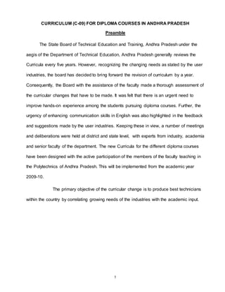 5
CURRICULUM (C-09) FOR DIPLOMA COURSES IN ANDHRA PRADESH
Preamble
The State Board of Technical Education and Training, Andhra Pradesh under the
aegis of the Department of Technical Education, Andhra Pradesh generally reviews the
Curricula every five years. However, recognizing the changing needs as stated by the user
industries, the board has decided to bring forward the revision of curriculum by a year.
Consequently, the Board with the assistance of the faculty made a thorough assessment of
the curricular changes that have to be made. It was felt that there is an urgent need to
improve hands-on experience among the students pursuing diploma courses. Further, the
urgency of enhancing communication skills in English was also highlighted in the feedback
and suggestions made by the user industries. Keeping these in view, a number of meetings
and deliberations were held at district and state level, with experts from industry, academia
and senior faculty of the department. The new Curricula for the different diploma courses
have been designed with the active participation of the members of the faculty teaching in
the Polytechnics of Andhra Pradesh. This will be implemented from the academic year
2009-10.
The primary objective of the curricular change is to produce best technicians
within the country by correlating growing needs of the industries with the academic input.
 