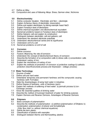 51
4.7 Define an Alloy
4.8 Composition and uses of following Alloys: Brass, German silver, Nichrome
5.0 Electrochemistry
5.1 Define conductor Insulator, Electrolyte and Non – electrolyte
5.2 Explain Arrhenius theory of electrolytic dissociation
5.3 Define and explain electrolysis by taking example fused NaCl
5.4 Explain Faraday’s laws of electrolysis
5.5 Define chemical equivalent and electrochemical equivalent
5.6 Numerical problems based on Faraday’s laws of electrolysis
5.7 Define Galvanic cell and explain its construction
5.8 Distinguish between electrolytic cell and galvanic cell
5.9 Understand the standard electrode potentials
5.10 Understand electrochemical series and its significance
5.11 Understand emf of a cell
5.12 Numerical problems on emf of cell
6.1 Corrosion
6.1 Define corrosion
6.2 Factors influencing the rate of corrosion
6.3 Understand the concept of electrochemical theory of corrosion
6.4 Describe the formation of a) composition cells b) stress cells c) concentration cells
6.5 Understand rusting of iron
6.6 Explain the mechanism of rusting of iron
6.7 Explain the methods of prevention of corrosion a) protective coatings b) cathodic
protection (Sacrificial anode process and Impressed – voltage process)
7. 0 Water Technology
7.1 Sources of water
7.2 Define soft and hard water
7.3 Understand temporary and permanent hardness and the compounds causing
hardness (with Formulae)
7.4 State the disadvantages of using hard water in industries
7.5 Define Degree of hardness, units of hardness (ppm)
7.6 Explain the methods of softening of hard water: a) permutit process b) ion-
Exchange process
7.7 Know the essential qualities of drinking water
7.8 Describe the method of municipal treatment of water for drinking purpose.
7.9 Explain Osmosis and Reverse Osmosis. Advantages of Reverse Osmosis
8.0 Polymers
8.1 Basic concepts of polymerisation
8.2 Describe the methods of polymerisation a) addition polymerisation of Ethylene b)
condensation polymerisation of phenol and formaldehyde
(Only flow chart i.e. without chemical equations)
8.3 Define the term plastic
8.4 Classification of plastics with examples
8.5 Distinguish between thermo and thermosetting plastics
 