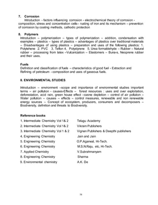 54
7. Corrosion
Introduction - factors influencing corrosion - electrochemical theory of corrosion -
composition, stress and concentration cells– rusting of iron and its mechanism – prevention
of corrosion by coating methods, cathodic protection
8. Polymers
Introduction – polymerization – types of polymerization – addition, condensation with
examples – plastics – types of plastics – advantages of plastics over traditional materials
– Disadvantages of using plastics – preparation and uses of the following plastics: 1.
Polytehene 2. PVC 3. Teflon 4. Polystyrene 5. Urea formaldehyde – Rubber – Natural
rubber – processing from latex –Vulcanization – Elastomers – Buna-s, Neoprene rubber
and their uses.
Fuels
Definition and classification of fuels – characteristics of good fuel - Extraction and
Refining of petroleum - composition and uses of gaseous fuels.
II. ENVIRONMENTAL STUDIES
Introduction – environment –scope and importance of environmental studies important
terms – air pollution - causes-Effects – forest resources : uses and over exploitation,
deforestation, acid rain, green house effect –ozone depletion – control of air pollution –
Water pollution – causes – effects – control measures, renewable and non renewable
energy sources – Concept of ecosystem, producers, consumers and decomposers –
Biodiversity, definition and threats to Biodiversity.
Reference books
1. Intermediate Chemistry Vol 1& 2 Telugu Academy
2. Intermediate Chemistry Vol 1& 2 Vikram Publishers
3. Intermediate Chemistry Vol 1 & 2 Vignan Publishers & Deepthi publishers
4. Engineering Chemistry Jain and Jain
5. Engineering Chemistry O.P.Agarwal, Hi-Tech.
6. Engineering Chemistry M.S.N.Raju, etc, Hi-Tech.
7. Applied Chemistry V.Subrahmanyam
8. Engineering Chemistry Sharma
9. Environmental chemistry A.K. De
 