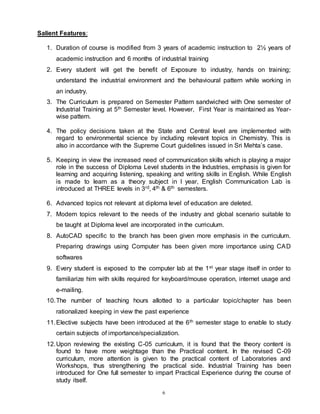 6
Salient Features:
1. Duration of course is modified from 3 years of academic instruction to 2½ years of
academic instruction and 6 months of industrial training
2. Every student will get the benefit of Exposure to industry, hands on training;
understand the industrial environment and the behavioural pattern while working in
an industry.
3. The Curriculum is prepared on Semester Pattern sandwiched with One semester of
Industrial Training at 5th Semester level. However, First Year is maintained as Year-
wise pattern.
4. The policy decisions taken at the State and Central level are implemented with
regard to environmental science by including relevant topics in Chemistry. This is
also in accordance with the Supreme Court guidelines issued in Sri Mehta’s case.
5. Keeping in view the increased need of communication skills which is playing a major
role in the success of Diploma Level students in the Industries, emphasis is given for
learning and acquiring listening, speaking and writing skills in English. While English
is made to learn as a theory subject in I year, English Communication Lab is
introduced at THREE levels in 3rd, 4th & 6th semesters.
6. Advanced topics not relevant at diploma level of education are deleted.
7. Modern topics relevant to the needs of the industry and global scenario suitable to
be taught at Diploma level are incorporated in the curriculum.
8. AutoCAD specific to the branch has been given more emphasis in the curriculum.
Preparing drawings using Computer has been given more importance using CAD
softwares
9. Every student is exposed to the computer lab at the 1st year stage itself in order to
familiarize him with skills required for keyboard/mouse operation, internet usage and
e-mailing.
10.The number of teaching hours allotted to a particular topic/chapter has been
rationalized keeping in view the past experience
11.Elective subjects have been introduced at the 6th semester stage to enable to study
certain subjects of importance/specialization.
12.Upon reviewing the existing C-05 curriculum, it is found that the theory content is
found to have more weightage than the Practical content. In the revised C-09
curriculum, more attention is given to the practical content of Laboratories and
Workshops, thus strengthening the practical side. Industrial Training has been
introduced for One full semester to impart Practical Experience during the course of
study itself.
 