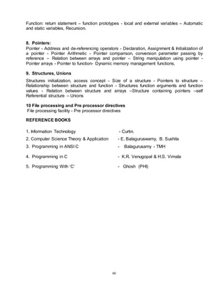 60
Function: return statement – function prototypes - local and external variables – Automatic
and static variables, Recursion.
8. Pointers:
Pointer - Address and de-referencing operators - Declaration, Assignment & Initialization of
a pointer - Pointer Arithmetic - Pointer comparison, conversion parameter passing by
reference – Relation between arrays and pointer – String manipulation using pointer -
Pointer arrays - Pointer to function- Dynamic memory management functions.
9. Structures, Unions
Structures initialization, access concept - Size of a structure - Pointers to structure –
Relationship between structure and function - Structures function arguments and function
values - Relation between structure and arrays –Structure containing pointers –self
Referential structure – Unions
10 File processing and Pre processor directives
File processing facility - Pre processor directives
REFERENCE BOOKS
1. Information Technology - Curtin.
2. Computer Science Theory & Application - E. Balaguruswamy, B. Sushila
3. Programming in ANSI C - Balagurusamy - TMH
4. Programming in C - K.R. Venugopal & H.S. Vimala
5. Programming With ‘C’ - Ghosh (PHI)
 