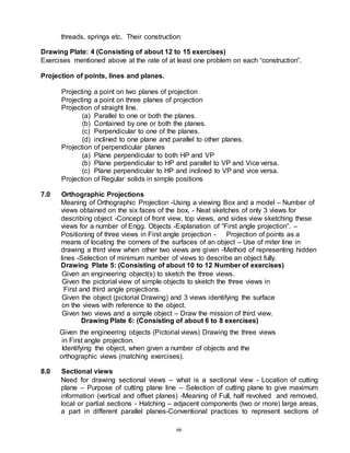 66
threads, springs etc. Their construction:
Drawing Plate: 4 (Consisting of about 12 to 15 exercises)
Exercises mentioned above at the rate of at least one problem on each “construction”.
Projection of points, lines and planes.
Projecting a point on two planes of projection
Projecting a point on three planes of projection
Projection of straight line.
(a) Parallel to one or both the planes.
(b) Contained by one or both the planes.
(c) Perpendicular to one of the planes.
(d) inclined to one plane and parallel to other planes.
Projection of perpendicular planes
(a) Plane perpendicular to both HP and VP
(b) Plane perpendicular to HP and parallel to VP and Vice versa.
(c) Plane perpendicular to HP and inclined to VP and vice versa.
Projection of Regular solids in simple positions
7.0 Orthographic Projections
Meaning of Orthographic Projection -Using a viewing Box and a model – Number of
views obtained on the six faces of the box, - Neat sketches of only 3 views for
describing object -Concept of front view, top views, and sides view sketching these
views for a number of Engg. Objects -Explanation of “First angle projection”. –
Positioning of three views in First angle projection - Projection of points as a
means of locating the corners of the surfaces of an object – Use of miter line in
drawing a third view when other two views are given -Method of representing hidden
lines -Selection of minimum number of views to describe an object fully.
Drawing Plate 5: (Consisting of about 10 to 12 Number of exercises)
Given an engineering object(s) to sketch the three views.
Given the pictorial view of simple objects to sketch the three views in
First and third angle projections.
Given the object (pictorial Drawing) and 3 views identifying the surface
on the views with reference to the object.
Given two views and a simple object – Draw the mission of third view.
Drawing Plate 6: (Consisting of about 6 to 8 exercises)
Given the engineering objects (Pictorial views) Drawing the three views
in First angle projection.
Identifying the object, when given a number of objects and the
orthographic views (matching exercises).
8.0 Sectional views
Need for drawing sectional views – what is a sectional view - Location of cutting
plane – Purpose of cutting plane line – Selection of cutting plane to give maximum
information (vertical and offset planes) -Meaning of Full, half revolved and removed,
local or partial sections - Hatching – adjacent components (two or more) large areas,
a part in different parallel planes-Conventional practices to represent sections of
 