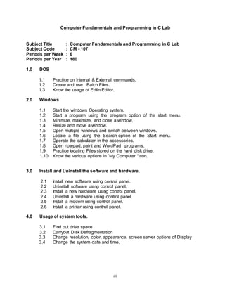 69
Computer Fundamentals and Programming in C Lab
Subject Title : Computer Fundamentals and Programming in C Lab
Subject Code : CM - 107
Periods per Week : 6
Periods per Year : 180
1.0 DOS
1.1 Practice on Internal & External commands.
1.2 Create and use Batch Files.
1.3 Know the usage of Edlin Editor.
2.0 Windows
1.1 Start the windows Operating system.
1.2 Start a program using the program option of the start menu.
1.3 Minimize, maximize, and close a window.
1.4 Resize and move a window.
1.5 Open multiple windows and switch between windows.
1.6 Locate a file using the Search option of the Start menu.
1.7 Operate the calculator in the accessories.
1.8 Open notepad, paint and WordPad programs.
1.9 Practice locating Files stored on the hard disk drive.
1.10 Know the various options in “My Computer “icon.
3.0 Install and Uninstall the software and hardware.
2.1 Install new software using control panel.
2.2 Uninstall software using control panel.
2.3 Install a new hardware using control panel.
2.4 Uninstall a hardware using control panel.
2.5 Install a modem using control panel.
2.6 Install a printer using control panel.
4.0 Usage of system tools.
3.1 Find out drive space
3.2 Carryout Disk Defragmentation
3.3 Change resolution, color, appearance, screen server options of Display
3.4 Change the system date and time.
 