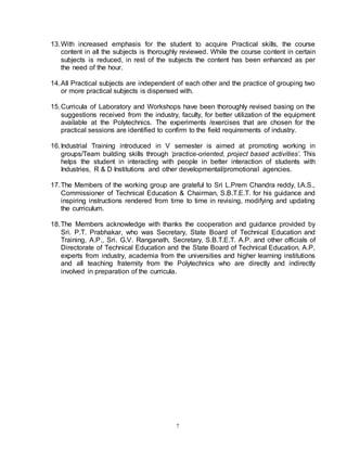 7
13.With increased emphasis for the student to acquire Practical skills, the course
content in all the subjects is thoroughly reviewed. While the course content in certain
subjects is reduced, in rest of the subjects the content has been enhanced as per
the need of the hour.
14.All Practical subjects are independent of each other and the practice of grouping two
or more practical subjects is dispensed with.
15.Curricula of Laboratory and Workshops have been thoroughly revised basing on the
suggestions received from the industry, faculty, for better utilization of the equipment
available at the Polytechnics. The experiments /exercises that are chosen for the
practical sessions are identified to confirm to the field requirements of industry.
16.Industrial Training introduced in V semester is aimed at promoting working in
groups/Team building skills through ‘practice-oriented, project based activities’. This
helps the student in interacting with people in better interaction of students with
Industries, R & D Institutions and other developmental/promotional agencies.
17.The Members of the working group are grateful to Sri L.Prem Chandra reddy, I.A.S.,
Commissioner of Technical Education & Chairman, S.B.T.E.T. for his guidance and
inspiring instructions rendered from time to time in revising, modifying and updating
the curriculum.
18.The Members acknowledge with thanks the cooperation and guidance provided by
Sri. P.T. Prabhakar, who was Secretary, State Board of Technical Education and
Training, A.P., Sri. G.V. Ranganath, Secretary, S.B.T.E.T. A.P. and other officials of
Directorate of Technical Education and the State Board of Technical Education, A.P,
experts from industry, academia from the universities and higher learning institutions
and all teaching fraternity from the Polytechnics who are directly and indirectly
involved in preparation of the curricula.
 