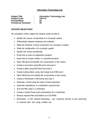 74
Information Technology Lab
Subject Title : Information Technology Lab
Subject Code : CM-110
Periods/Week : 06
Periods per Semester : 90
SPECIFIC OBJECTIVES
On completion of this subject the student would be able to
 Identify the various components of a Computer system
 Differentiate between hardware and software
 State the functions of each component of a computer a system
 State the configuration of a computer system
 Identify the various peripherals
 Know how to open an application program
 Know how to create a folder in a specified location
 Open MS-word and Identify the components on the screen
 Create a document using MS-word and save it
 Create a table using MS-Word and save it
 Create mailing letters using mail merge tool of MS-word
 Open MS-Excel and identify the components on the screen
 Create a Worksheet in MS-Excel and save it
 Generate a Chart using the data in Excel-worksheet
 Automate calculations in a worksheet using formula
 Sort and filter data in a worksheet
 Create a simple Power point presentation for a small topic
 Backup required files and folders to a CD-ROM
 Introduction to the internet technology and imparting training to use searching
of required sites and using e-Mails etc..
 