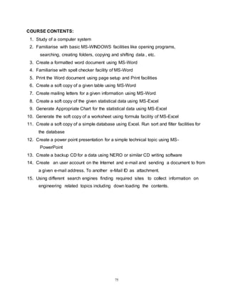 75
COURSE CONTENTS:
1. Study of a computer system
2. Familiarise with basic MS-WINDOWS facilities like opening programs,
searching, creating folders, copying and shifting data , etc.
3. Create a formatted word document using MS-Word
4. Familiarise with spell checker facility of MS-Word
5. Print the Word document using page setup and Print facilities
6. Create a soft copy of a given table using MS-Word
7. Create mailing letters for a given information using MS-Word
8. Create a soft copy of the given statistical data using MS-Excel
9. Generate Appropriate Chart for the statistical data using MS-Excel
10. Generate the soft copy of a worksheet using formula facility of MS-Excel
11. Create a soft copy of a simple database using Excel. Run sort and filter facilities for
the database
12. Create a power point presentation for a simple technical topic using MS-
PowerPoint
13. Create a backup CD for a data using NERO or similar CD writing software
14. Create an user account on the Internet and e-mail and sending a document to from
a given e-mail address. To another e-Mail ID as attachment.
15. Using different search engines finding required sites to collect information on
engineering related topics including down loading the contents.
 