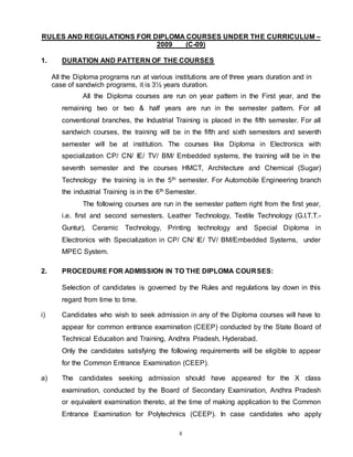 8
RULES AND REGULATIONS FOR DIPLOMA COURSES UNDER THE CURRICULUM –
2009 (C-09)
1. DURATION AND PATTERN OF THE COURSES
All the Diploma programs run at various institutions are of three years duration and in
case of sandwich programs, it is 3½ years duration.
All the Diploma courses are run on year pattern in the First year, and the
remaining two or two & half years are run in the semester pattern. For all
conventional branches, the Industrial Training is placed in the fifth semester. For all
sandwich courses, the training will be in the fifth and sixth semesters and seventh
semester will be at institution. The courses like Diploma in Electronics with
specialization CP/ CN/ IE/ TV/ BM/ Embedded systems, the training will be in the
seventh semester and the courses HMCT, Architecture and Chemical (Sugar)
Technology the training is in the 5th semester. For Automobile Engineering branch
the industrial Training is in the 6th Semester.
The following courses are run in the semester pattern right from the first year,
i.e. first and second semesters. Leather Technology, Textile Technology (G.I.T.T.-
Guntur), Ceramic Technology, Printing technology and Special Diploma in
Electronics with Specialization in CP/ CN/ IE/ TV/ BM/Embedded Systems, under
MPEC System.
2. PROCEDURE FOR ADMISSION IN TO THE DIPLOMA COURSES:
Selection of candidates is governed by the Rules and regulations lay down in this
regard from time to time.
i) Candidates who wish to seek admission in any of the Diploma courses will have to
appear for common entrance examination (CEEP) conducted by the State Board of
Technical Education and Training, Andhra Pradesh, Hyderabad.
Only the candidates satisfying the following requirements will be eligible to appear
for the Common Entrance Examination (CEEP).
a) The candidates seeking admission should have appeared for the X class
examination, conducted by the Board of Secondary Examination, Andhra Pradesh
or equivalent examination thereto, at the time of making application to the Common
Entrance Examination for Polytechnics (CEEP). In case candidates who apply
 