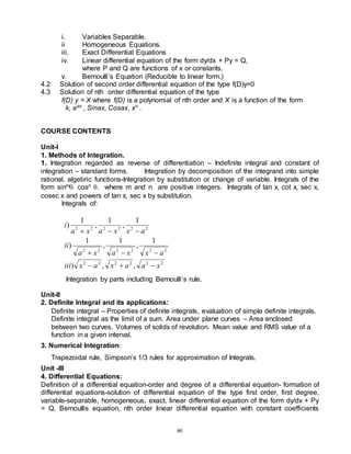 80
i. Variables Separable.
ii Homogeneous Equations.
iii. Exact Differential Equations
iv. Linear differential equation of the form dy/dx + Py = Q,
where P and Q are functions of x or constants.
v. Bernoulli’s Equation (Reducible to linear form.)
4.2 Solution of second order differential equation of the type f(D)y=0
4.3 Solution of nth order differential equation of the type
f(D) y = X where f(D) is a polynomial of nth order and X is a function of the form
k, eax
, Sinax, Cosax, xn
.
COURSE CONTENTS
Unit-I
1. Methods of Integration.
1. Integration regarded as reverse of differentiation – Indefinite integral and constant of
integration – standard forms. Integration by decomposition of the integrand into simple
rational, algebric functions-Integration by substitution or change of variable. Integrals of the
form sinm. cosn . where m and n are positive integers. Integrals of tan x, cot x, sec x,
cosec x and powers of tan x, sec x by substitution.
Integrals of:
2
2
2
2
2
2
2
2
2
2
2
2
2
2
2
2
2
2
,
,
)
1
,
1
,
1
)
1
,
1
,
1
)
x
a
a
x
a
x
iii
a
x
x
a
x
a
ii
a
x
x
a
x
a
i









Integration by parts including Bernoulli’s rule.
Unit-II
2. Definite Integral and its applications:
Definite integral – Properties of definite integrals, evaluation of simple definite integrals.
Definite integral as the limit of a sum. Area under plane curves – Area enclosed
between two curves. Volumes of solids of revolution. Mean value and RMS value of a
function in a given interval.
3. Numerical Integration:
Trapezoidal rule, Simpson’s 1/3 rules for approximation of Integrals.
Unit -III
4. Differential Equations:
Definition of a differential equation-order and degree of a differential equation- formation of
differential equations-solution of differential equation of the type first order, first degree,
variable-separable, homogeneous, exact, linear differential equation of the form dy/dx + Py
= Q, Bernoullis equation, nth order linear differential equation with constant coefficients
 