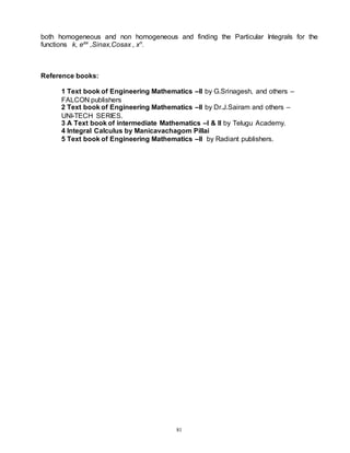 81
both homogeneous and non homogeneous and finding the Particular Integrals for the
functions k, eax
,Sinax,Cosax , xn
.
Reference books:
1 Text book of Engineering Mathematics –II by G.Srinagesh, and others –
FALCON publishers
2 Text book of Engineering Mathematics –II by Dr.J.Sairam and others –
UNI-TECH SERIES.
3 A Text book of intermediate Mathematics –I & II by Telugu Academy.
4 Integral Calculus by Manicavachagom Pillai
5 Text book of Engineering Mathematics –II by Radiant publishers.
 
