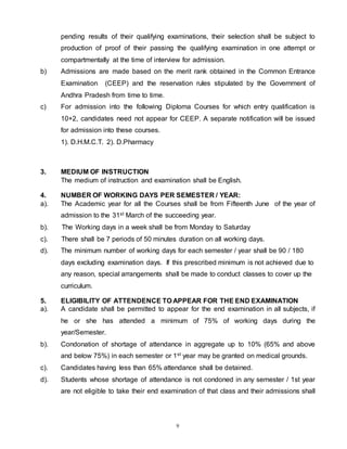 9
pending results of their qualifying examinations, their selection shall be subject to
production of proof of their passing the qualifying examination in one attempt or
compartmentally at the time of interview for admission.
b) Admissions are made based on the merit rank obtained in the Common Entrance
Examination (CEEP) and the reservation rules stipulated by the Government of
Andhra Pradesh from time to time.
c) For admission into the following Diploma Courses for which entry qualification is
10+2, candidates need not appear for CEEP. A separate notification will be issued
for admission into these courses.
1). D.H.M.C.T. 2). D.Pharmacy
3. MEDIUM OF INSTRUCTION
The medium of instruction and examination shall be English.
4. NUMBER OF WORKING DAYS PER SEMESTER / YEAR:
a). The Academic year for all the Courses shall be from Fifteenth June of the year of
admission to the 31st March of the succeeding year.
b). The Working days in a week shall be from Monday to Saturday
c). There shall be 7 periods of 50 minutes duration on all working days.
d). The minimum number of working days for each semester / year shall be 90 / 180
days excluding examination days. If this prescribed minimum is not achieved due to
any reason, special arrangements shall be made to conduct classes to cover up the
curriculum.
5. ELIGIBILITY OF ATTENDENCE TO APPEAR FOR THE END EXAMINATION
a). A candidate shall be permitted to appear for the end examination in all subjects, if
he or she has attended a minimum of 75% of working days during the
year/Semester.
b). Condonation of shortage of attendance in aggregate up to 10% (65% and above
and below 75%) in each semester or 1st year may be granted on medical grounds.
c). Candidates having less than 65% attendance shall be detained.
d). Students whose shortage of attendance is not condoned in any semester / 1st year
are not eligible to take their end examination of that class and their admissions shall
 