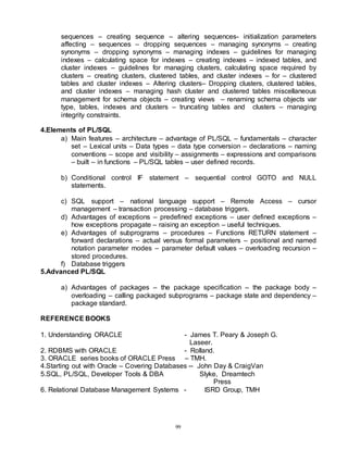 99
sequences – creating sequence – altering sequences- initialization parameters
affecting – sequences – dropping sequences – managing synonyms – creating
synonyms – dropping synonyms – managing indexes – guidelines for managing
indexes – calculating space for indexes – creating indexes – indexed tables, and
cluster indexes – guidelines for managing clusters, calculating space required by
clusters – creating clusters, clustered tables, and cluster indexes – for – clustered
tables and cluster indexes – Altering clusters– Dropping clusters, clustered tables,
and cluster indexes – managing hash cluster and clustered tables miscellaneous
management for schema objects – creating views – renaming schema objects var
type, tables, indexes and clusters – truncating tables and clusters – managing
integrity constraints.
4.Elements of PL/SQL
a) Main features – architecture – advantage of PL/SQL – fundamentals – character
set – Lexical units – Data types – data type conversion – declarations – naming
conventions – scope and visibility – assignments – expressions and comparisons
– built – in functions – PL/SQL tables – user defined records.
b) Conditional control IF statement – sequential control GOTO and NULL
statements.
c) SQL support – national language support – Remote Access – cursor
management – transaction processing – database triggers.
d) Advantages of exceptions – predefined exceptions – user defined exceptions –
how exceptions propagate – raising an exception – useful techniques.
e) Advantages of subprograms – procedures – Functions RETURN statement –
forward declarations – actual versus formal parameters – positional and named
notation parameter modes – parameter default values – overloading recursion –
stored procedures.
f) Database triggers
5.Advanced PL/SQL
a) Advantages of packages – the package specification – the package body –
overloading – calling packaged subprograms – package state and dependency –
package standard.
REFERENCE BOOKS
1. Understanding ORACLE - James T. Peary & Joseph G.
Laseer.
2. RDBMS with ORACLE - Rolland.
3. ORACLE series books of ORACLE Press – TMH.
4.Starting out with Oracle – Covering Databases -- John Day & CraigVan
5.SQL, PL/SQL, Developer Tools & DBA Slyke, Dreamtech
Press
6. Relational Database Management Systems - ISRD Group, TMH
 