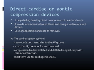 Direct cardiac or aortic
compression devices
 It helps failing heart by direct compression of heart and aorta.
 It avoids interaction between blood and foreign surface of assist
  device.
 Ease of application and ease of removal.


A: The cardio support system:
   it surrounds both ventricles to the AV groove
  - -200 mm Hg pressure for vaccume seal.
 - compression bladder inflated and deflated in synchrony with
    cardiac contraction.
 - short term use for cardiogenic shock.
 