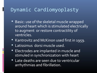 Dynamic Cardiomyoplasty

 Basic: use of the skeletal muscle wrapped
    around heart which is stimulated electrically
    to augment or restore contractility of
    ventricles.
   Kantrovitz and McKinon used first in 1959.
   Latissimus dorsi muscle used.
   Electrodes are implanted in muscle and
    stimuled in synchronization with heart
   Late deaths are seen due to ventricular
    arrhythmias and fibrillation.
 