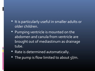  It is particularly useful in smaller adults or
  older children.
 Pumping ventricle is mounted on the
  abdomen and canula from ventricle are
  brought out of mediastinum as drainage
  tube.
 Rate is determined automatically.
 The pump is flow limited to about 5l/m.
 