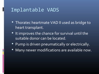Implantable VADS

 Thoratec heartmate VAD II used as bridge to
  heart transplant.
 It improves the chance for survival until the
  suitable donor can be located.
 Pump is driven pneumatically or electrically.
 Many newer modifications are available now.
 