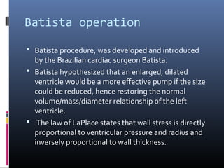 Batista operation

 Batista procedure, was developed and introduced
  by the Brazilian cardiac surgeon Batista.
 Batista hypothesized that an enlarged, dilated
  ventricle would be a more effective pump if the size
  could be reduced, hence restoring the normal
  volume/mass/diameter relationship of the left
  ventricle.
 The law of LaPlace states that wall stress is directly
  proportional to ventricular pressure and radius and
  inversely proportional to wall thickness.
 