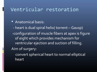 Ventricular restoration

 Anatomical basis:
 - heart is dual spiral helix( torrent – Gausp)
-configuration of muscle fibers at apex is figure
   of eight which provides mechanism for
   ventricular ejection and suction of filling.
Aim of surgery:
   convert spherical heart to normal elliptical
   heart
 