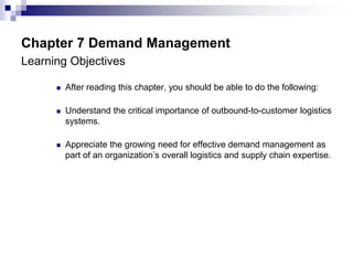 Chapter 7 Demand Management
Learning Objectives
 After reading this chapter, you should be able to do the following:
 Understand the critical importance of outbound-to-customer logistics
systems.
 Appreciate the growing need for effective demand management as
part of an organization’s overall logistics and supply chain expertise.
 
