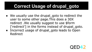 Correct Usage of drupal_goto
● We usually use the drupal_goto to redirect the
user to some other page.This does a 30X
redirect .We usually suggest to use $form
[‘redirect’] in the forms instead of drupal_goto.
● Incorrect usage of drupal_goto leads to Open
Redirect
QED42
 