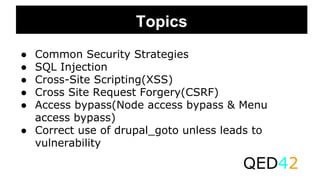 Topics
● Common Security Strategies
● SQL Injection
● Cross-Site Scripting(XSS)
● Cross Site Request Forgery(CSRF)
● Access bypass(Node access bypass & Menu
access bypass)
● Correct use of drupal_goto unless leads to
vulnerability
QED42