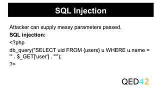 SQL Injection
Attacker can supply messy parameters passed.
SQL injection:
<?php
db_query("SELECT uid FROM {users} u WHERE u.name =
'" . $_GET['user'] . "'");
?>
QED42
 