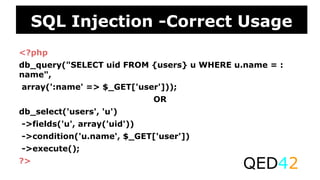 <?php
db_query("SELECT uid FROM {users} u WHERE u.name = :
name",
array(':name' => $_GET['user']));
OR
db_select('users', 'u')
->fields('u', array('uid'))
->condition('u.name', $_GET['user'])
->execute();
?>
QED42
SQL Injection -Correct Usage
 